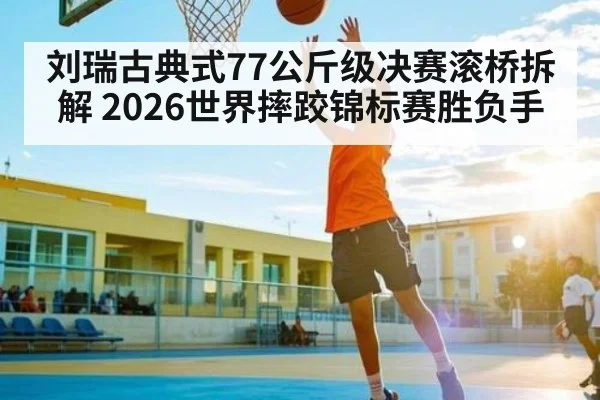 刘瑞古典式77公斤级决赛滚桥拆解 2026世界摔跤锦标赛胜负手