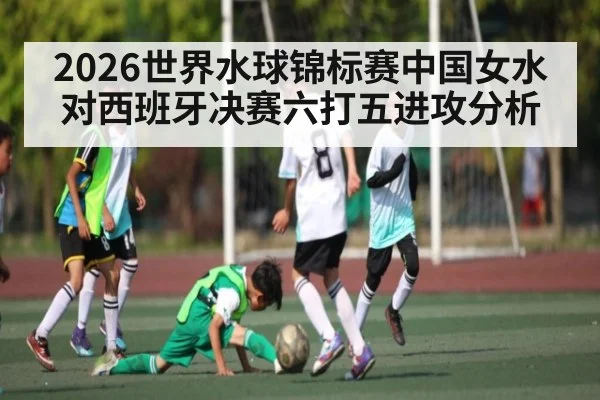 2026世界水球锦标赛中国女水对西班牙决赛六打五进攻分析