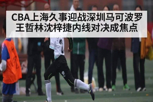 CBA上海久事迎战深圳马可波罗王哲林沈梓捷内线对决成焦点