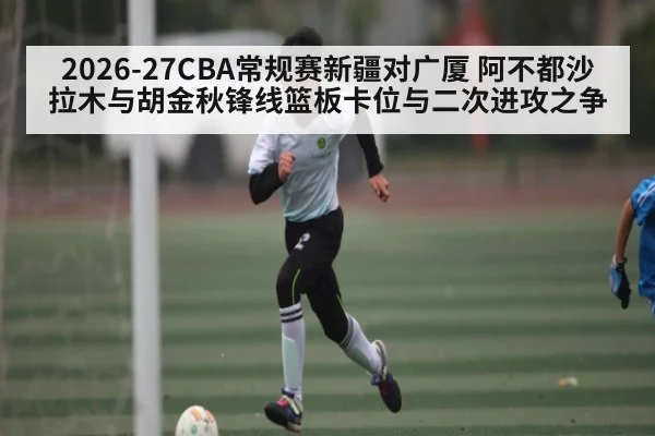2026-27CBA常规赛新疆对广厦 阿不都沙拉木与胡金秋锋线篮板卡位与二次进攻之争