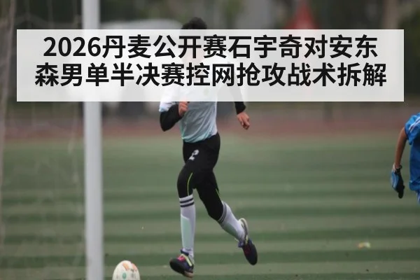 2026丹麦公开赛石宇奇对安东森男单半决赛控网抢攻战术拆解