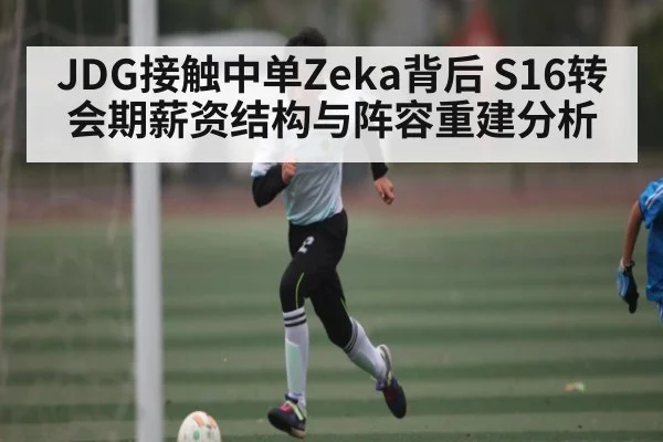 JDG接触中单Zeka背后 S16转会期薪资结构与阵容重建分析